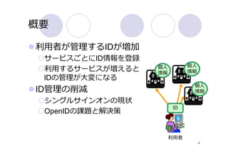 概要

利⽤者が管理するIDが増加
 サービスごとにID情報を登録
                  個⼈         個⼈
 利⽤するサービスが増えると    情報         情報
 IDの管理が⼤変になる
                              個⼈
ID管理の削減                       情報

 シングルサインオンの現状
                        ID
 OpenIDの課題と解決策


                       利⽤者
                                  2
 