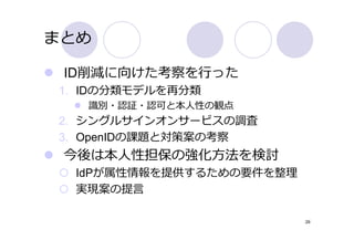 まとめ

 ID削減に向けた考察を⾏った
1. IDの分類モデルを再分類
   識別・認証・認可と本⼈性の観点
2. シングルサインオンサービスの調査
3. OpenIDの課題と対策案の考察
 今後は本⼈性担保の強化⽅法を検討
  IdPが属性情報を提供するための要件を整理
  実現案の提⾔

                          29
 