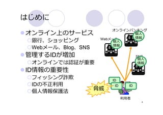 はじめに
                        オンラインバンキング
オンライン上のサービス                    個⼈
                    Webメール     情報
 銀⾏、ショッピング               個⼈
                         情報
 Webメール、Blog、SNS
管理するIDが増加                            SNS
                                      個⼈
 オンラインでは認証が重要                         情報

ID情報の重要性
 フィッシング詐欺               ID
 IDの不正利⽤                 ID     ID
 個⼈情報保護法
                   脅威
                              利⽤者
                                       4
 