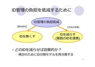 ID管理の負担を低減するために

          ID管理の負担低減
 【既存研究】               【今回の考察】


                   IDを減らす
  IDを無くす
                 (複数のIDを連携)


どのIDを減らせば効果的か？
  検討のためにID分類モデルを再分類する
                                8
 