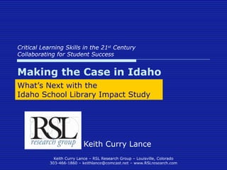 Critical Learning Skills in the 21 st  Century Collaborating for Student Success Keith Curry Lance Making the Case in Idaho What’s Next with the  Idaho School Library Impact Study 