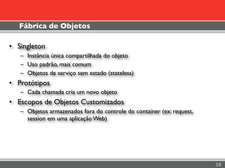 Fábrica de Objetos

• Singleton
   – Instância única compartilhada do objeto
   – Uso padrão, mais comum
   – Objetos de serviço sem estado (stateless)
• Protótipos
   – Cada chamada cria um novo objeto
• Escopos de Objetos Customizados
   – Objetos armazenados fora do controle do container (ex: request,
     session em uma aplicação Web)




                                                                       10
 