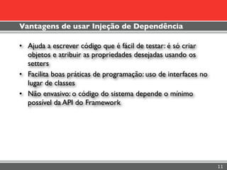 Vantagens de usar Injeção de Dependência

• Ajuda a escrever código que é fácil de testar: é só criar
  objetos e atribuir as propriedades desejadas usando os
  setters
• Facilita boas práticas de programação: uso de interfaces no
  lugar de classes
• Não envasivo: o código do sistema depende o mínimo
  possível da API do Framework




                                                                11
 
