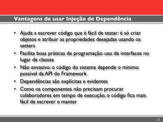 Vantagens de usar Injeção de Dependência

• Ajuda a escrever código que é fácil de testar: é só criar
  objetos e atribuir as propriedades desejadas usando os
  setters
• Facilita boas práticas de programação: uso de interfaces no
  lugar de classes
• Não envasivo: o código do sistema depende o mínimo
  possível da API do Framework
• Dependências são explícitas e evidentes
• Como os componentes não precisam procurar
  colaboradores em tempo de execução, o código ﬁca mais
  fácil de escrever e manter


                                                                11
 