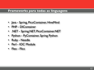 Frameworks para todas as linguagens


•   Java - Spring, PicoContainer, HiveMind
•   PHP - DIContainer
•   .NET - Spring.NET, PicoContainer.NET
•   Python - PyContainer, Spring Python
•   Ruby - Needle
•   Perl - IOC Module
•   Flex - Flicc




                                             12
 