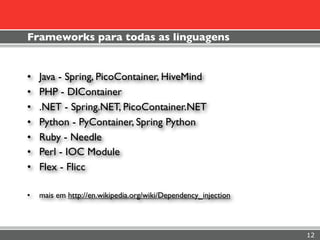 Frameworks para todas as linguagens


•   Java - Spring, PicoContainer, HiveMind
•   PHP - DIContainer
•   .NET - Spring.NET, PicoContainer.NET
•   Python - PyContainer, Spring Python
•   Ruby - Needle
•   Perl - IOC Module
•   Flex - Flicc

•   mais em http://en.wikipedia.org/wiki/Dependency_injection



                                                                12
 