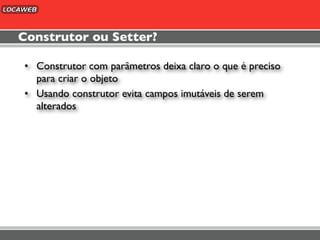 Construtor ou Setter?

• Construtor com parâmetros deixa claro o que é preciso
  para criar o objeto
• Usando construtor evita campos imutáveis de serem
  alterados
 