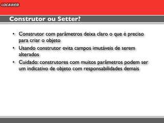 Construtor ou Setter?

• Construtor com parâmetros deixa claro o que é preciso
  para criar o objeto
• Usando construtor evita campos imutáveis de serem
  alterados
• Cuidado: construtores com muitos parâmetros podem ser
  um indicativo de objeto com responsabilidades demais
 
