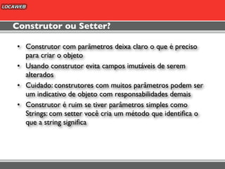 Construtor ou Setter?

• Construtor com parâmetros deixa claro o que é preciso
  para criar o objeto
• Usando construtor evita campos imutáveis de serem
  alterados
• Cuidado: construtores com muitos parâmetros podem ser
  um indicativo de objeto com responsabilidades demais
• Construtor é ruim se tiver parâmetros simples como
  Strings: com setter você cria um método que identiﬁca o
  que a string signiﬁca
 