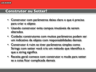 Construtor ou Setter?

• Construtor com parâmetros deixa claro o que é preciso
  para criar o objeto
• Usando construtor evita campos imutáveis de serem
  alterados
• Cuidado: construtores com muitos parâmetros podem ser
  um indicativo de objeto com responsabilidades demais
• Construtor é ruim se tiver parâmetros simples como
  Strings: com setter você cria um método que identiﬁca o
  que a string signiﬁca
• Receita geral: comece com construtor e mude para setter
  se a coisa ﬁcar complicada demais
 