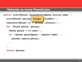 Voltando ao nosso PhoneLister
public List<Phone> phonesForCompany(String name) {
                       Finder
    List<Phone> phones = finder.findAll();
    Iterator<Phone> it = phones.iterator();
    for (Phone phone: phones) {
        Phone phone = it.next();
        if (!phone.getCompany().equals(name)) {
            phones.remove(phone);
        }
    }
    return phones;
}

                                                     15
 