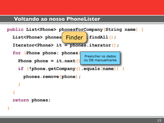 Voltando ao nosso PhoneLister
public List<Phone> phonesForCompany(String name) {
                       Finder
    List<Phone> phones = finder.findAll();
    Iterator<Phone> it = phones.iterator();
    for (Phone phone: phones) {
                                   Preencher os dados
        Phone phone =   it.next(); no DB manualmente
        if (!phone.getCompany().equals(name)) {
            phones.remove(phone);
        }
    }
    return phones;
}

                                                        15
 