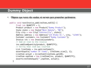 Dummy Object

•    Objetos que nunca são usados, só servem para preencher parâmetros

    public void testInvoice_addLineItem_noECS() {
          final int QUANTITY = 1;
          Product product = new Product("Dummy Product");
          State state = new State("West Dakota", "WD");
          City city = new City("Centreville", state);
          Address address = new Address("123 Blake St.", city, "12345");
          Customer customer= new Customer("Dummy Customer");
          Invoice inv = new Invoice(customer);
          // Add an item to the invoice
          inv.addItemQuantity(product, QUANTITY);
          // Verify that item was inserted
          List lineItems = inv.getLineItems();
          assertEquals("number of items", lineItems.size(), 1);
          LineItem actual = (LineItem)lineItems.get(0);
          LineItem expItem = new LineItem(inv, product, QUANTITY);
          assertLineItemsEqual("",expItem, actual);
       }


                                                                           17
 