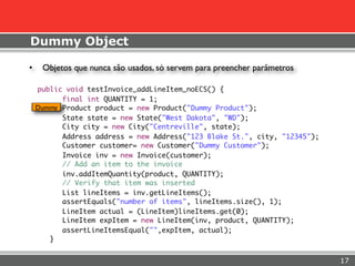 Dummy Object

•    Objetos que nunca são usados, só servem para preencher parâmetros

    public void testInvoice_addLineItem_noECS() {
          final int QUANTITY = 1;
    Dummy Product product = new Product("Dummy Product");
          State state = new State("West Dakota", "WD");
          City city = new City("Centreville", state);
          Address address = new Address("123 Blake St.", city, "12345");
          Customer customer= new Customer("Dummy Customer");
          Invoice inv = new Invoice(customer);
          // Add an item to the invoice
          inv.addItemQuantity(product, QUANTITY);
          // Verify that item was inserted
          List lineItems = inv.getLineItems();
          assertEquals("number of items", lineItems.size(), 1);
          LineItem actual = (LineItem)lineItems.get(0);
          LineItem expItem = new LineItem(inv, product, QUANTITY);
          assertLineItemsEqual("",expItem, actual);
       }


                                                                           17
 