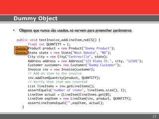 Dummy Object

•    Objetos que nunca são usados, só servem para preencher parâmetros

    public void testInvoice_addLineItem_noECS() {
          final int QUANTITY = 1;
    Dummy Product product = new Product("Dummy Product");
    Dummy State state = new State("West Dakota", "WD");
          City city = new City("Centreville", state);
          Address address = new Address("123 Blake St.", city, "12345");
          Customer customer= new Customer("Dummy Customer");
          Invoice inv = new Invoice(customer);
          // Add an item to the invoice
          inv.addItemQuantity(product, QUANTITY);
          // Verify that item was inserted
          List lineItems = inv.getLineItems();
          assertEquals("number of items", lineItems.size(), 1);
          LineItem actual = (LineItem)lineItems.get(0);
          LineItem expItem = new LineItem(inv, product, QUANTITY);
          assertLineItemsEqual("",expItem, actual);
       }


                                                                           17
 