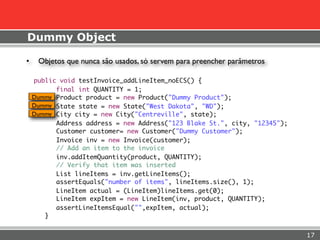 Dummy Object

•    Objetos que nunca são usados, só servem para preencher parâmetros

    public void testInvoice_addLineItem_noECS() {
          final int QUANTITY = 1;
    Dummy Product product = new Product("Dummy Product");
    Dummy State state = new State("West Dakota", "WD");
    Dummy City city = new City("Centreville", state);
          Address address = new Address("123 Blake St.", city, "12345");
          Customer customer= new Customer("Dummy Customer");
          Invoice inv = new Invoice(customer);
          // Add an item to the invoice
          inv.addItemQuantity(product, QUANTITY);
          // Verify that item was inserted
          List lineItems = inv.getLineItems();
          assertEquals("number of items", lineItems.size(), 1);
          LineItem actual = (LineItem)lineItems.get(0);
          LineItem expItem = new LineItem(inv, product, QUANTITY);
          assertLineItemsEqual("",expItem, actual);
       }


                                                                           17
 