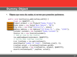 Dummy Object

•    Objetos que nunca são usados, só servem para preencher parâmetros

    public void testInvoice_addLineItem_noECS() {
          final int QUANTITY = 1;
    Dummy Product product = new Product("Dummy Product");
    Dummy State state = new State("West Dakota", "WD");
    Dummy City city = new City("Centreville", state);
    Dummy Address address = new Address("123 Blake St.", city, "12345");
          Customer customer= new Customer("Dummy Customer");
          Invoice inv = new Invoice(customer);
          // Add an item to the invoice
          inv.addItemQuantity(product, QUANTITY);
          // Verify that item was inserted
          List lineItems = inv.getLineItems();
          assertEquals("number of items", lineItems.size(), 1);
          LineItem actual = (LineItem)lineItems.get(0);
          LineItem expItem = new LineItem(inv, product, QUANTITY);
          assertLineItemsEqual("",expItem, actual);
       }


                                                                           17
 