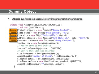 Dummy Object

•    Objetos que nunca são usados, só servem para preencher parâmetros

    public void testInvoice_addLineItem_noECS() {
          final int QUANTITY = 1;
    Dummy Product product = new Product("Dummy Product");
    Dummy State state = new State("West Dakota", "WD");
    Dummy City city = new City("Centreville", state);
    Dummy Address address = new Address("123 Blake St.", city, "12345");
    Dummy Customer customer= new Customer("Dummy Customer");
          Invoice inv = new Invoice(customer);
          // Add an item to the invoice
          inv.addItemQuantity(product, QUANTITY);
          // Verify that item was inserted
          List lineItems = inv.getLineItems();
          assertEquals("number of items", lineItems.size(), 1);
          LineItem actual = (LineItem)lineItems.get(0);
          LineItem expItem = new LineItem(inv, product, QUANTITY);
          assertLineItemsEqual("",expItem, actual);
       }


                                                                           17
 