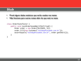 Stub

•   Provê alguns dados estáticos que serão usados nos testes
•   Não funciona para outras coisas além do que está no teste

class OrderStateTester {
    public void testOrderSendsMailIfUnfilled() {
        Order order = new Order(TALISKER, 51);
        order.fill(new Customer("techday@locaweb.com.br"));
        assertEquals("techday@locaweb.com.br", order.getEmail());
    }
}




                                                                    18
 
