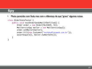 Spy
•   Muito parecido com Stub, mas com a diferença de que “grava” algumas coisas
class OrderStateTester {
    public void testOrderSendsMailIfUnfilled() {
	        Order order = new Order(TALISKER, 51);
	        MailServiceSpy mailer = new MailServiceSpy();
	        order.setMailer(mailer);
	        order.fill(new Customer("techday@locaweb.com.br"));
	        assertEquals(1, mailer.numberSent());
    }
}




                                                                                 19
 
