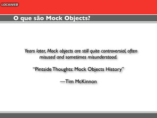 O que são Mock Objects?




   Years later, Mock objects are still quite controversial, often
           misused and sometimes misunderstood.

       “Pintside Thoughts: Mock Objects History”

                      —Tim McKinnon
 