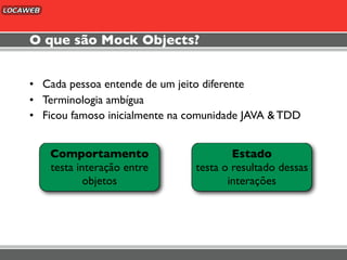 O que são Mock Objects?


• Cada pessoa entende de um jeito diferente
• Terminologia ambígua
• Ficou famoso inicialmente na comunidade JAVA & TDD


   Comportamento                       Estado
   testa interação entre       testa o resultado dessas
           objetos                    interações
 