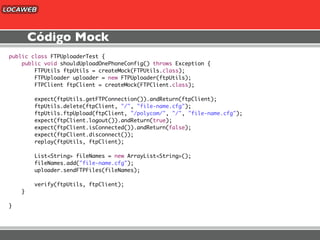 Código Mock
public class FTPUploaderTest {
    public void shouldUploadOnePhoneConfig() throws Exception {
        FTPUtils ftpUtils = createMock(FTPUtils.class);
        FTPUploader uploader = new FTPUploader(ftpUtils);
        FTPClient ftpClient = createMock(FTPClient.class);

        expect(ftpUtils.getFTPConnection()).andReturn(ftpClient);
        ftpUtils.delete(ftpClient, "/", "file-name.cfg");
        ftpUtils.ftpUpload(ftpClient, "/polycom/", "/", "file-name.cfg");
        expect(ftpClient.logout()).andReturn(true);
        expect(ftpClient.isConnected()).andReturn(false);
        expect(ftpClient.disconnect());
        replay(ftpUtils, ftpClient);

        List<String> fileNames = new ArrayList<String>();
        fileNames.add("file-name.cfg");
        uploader.sendFTPFiles(fileNames);

        verify(ftpUtils, ftpClient);
    }

}
 