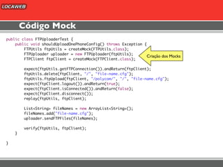 Código Mock
public class FTPUploaderTest {
    public void shouldUploadOnePhoneConfig() throws Exception {
        FTPUtils ftpUtils = createMock(FTPUtils.class);
        FTPUploader uploader = new FTPUploader(ftpUtils);
                                                               Criação dos Mocks
        FTPClient ftpClient = createMock(FTPClient.class);

        expect(ftpUtils.getFTPConnection()).andReturn(ftpClient);
        ftpUtils.delete(ftpClient, "/", "file-name.cfg");
        ftpUtils.ftpUpload(ftpClient, "/polycom/", "/", "file-name.cfg");
        expect(ftpClient.logout()).andReturn(true);
        expect(ftpClient.isConnected()).andReturn(false);
        expect(ftpClient.disconnect());
        replay(ftpUtils, ftpClient);

        List<String> fileNames = new ArrayList<String>();
        fileNames.add("file-name.cfg");
        uploader.sendFTPFiles(fileNames);

        verify(ftpUtils, ftpClient);
    }

}
 