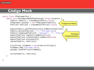 Código Mock
public class FTPUploaderTest {
    public void shouldUploadOnePhoneConfig() throws Exception {
        FTPUtils ftpUtils = createMock(FTPUtils.class);
        FTPUploader uploader = new FTPUploader(ftpUtils);
                                                               Criação dos Mocks
        FTPClient ftpClient = createMock(FTPClient.class);

        expect(ftpUtils.getFTPConnection()).andReturn(ftpClient);
        ftpUtils.delete(ftpClient, "/", "file-name.cfg");
        ftpUtils.ftpUpload(ftpClient, "/polycom/", "/", "file-name.cfg");
                                                                         Gravando
        expect(ftpClient.logout()).andReturn(true);
                                                                  Comportamentos
        expect(ftpClient.isConnected()).andReturn(false);
        expect(ftpClient.disconnect());
        replay(ftpUtils, ftpClient);

        List<String> fileNames = new ArrayList<String>();
        fileNames.add("file-name.cfg");
        uploader.sendFTPFiles(fileNames);

        verify(ftpUtils, ftpClient);
    }

}
 