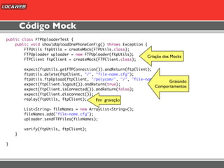 Código Mock
public class FTPUploaderTest {
    public void shouldUploadOnePhoneConfig() throws Exception {
        FTPUtils ftpUtils = createMock(FTPUtils.class);
        FTPUploader uploader = new FTPUploader(ftpUtils);
                                                               Criação dos Mocks
        FTPClient ftpClient = createMock(FTPClient.class);

        expect(ftpUtils.getFTPConnection()).andReturn(ftpClient);
        ftpUtils.delete(ftpClient, "/", "file-name.cfg");
        ftpUtils.ftpUpload(ftpClient, "/polycom/", "/", "file-name.cfg");
                                                                         Gravando
        expect(ftpClient.logout()).andReturn(true);
                                                                  Comportamentos
        expect(ftpClient.isConnected()).andReturn(false);
        expect(ftpClient.disconnect());
        replay(ftpUtils, ftpClient);    Fim gravação

        List<String> fileNames = new ArrayList<String>();
        fileNames.add("file-name.cfg");
        uploader.sendFTPFiles(fileNames);

        verify(ftpUtils, ftpClient);
    }

}
 