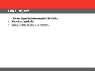 Fake Object

•   Têm uma implementação completa, mas simples
•   Não vai para produção
•   Exemplo: banco de dados em memória




                                                  23
 
