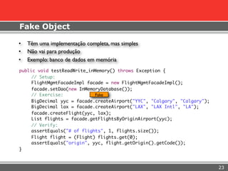Fake Object

    •   Têm uma implementação completa, mas simples
    •   Não vai para produção
    •   Exemplo: banco de dados em memória
    public void testReadWrite_inMemory() throws Exception {
	        // Setup:
	        FlightMgmtFacadeImpl facade = new FlightMgmtFacadeImpl();
	        facade.setDao(new InMemoryDatabase());
	        // Exercise:            Fake
	        BigDecimal yyc = facade.createAirport("YYC", "Calgary", "Calgary");
	        BigDecimal lax = facade.createAirport("LAX", "LAX Intl", "LA");
	        facade.createFlight(yyc, lax);
	        List flights = facade.getFlightsByOriginAirport(yyc);
	        // Verify:
	        assertEquals("# of flights", 1, flights.size());
	        Flight flight = (Flight) flights.get(0);
	        assertEquals("origin", yyc, flight.getOrigin().getCode());
    }



                                                                               23
 