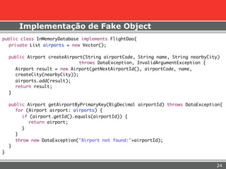 Implementação de Fake Object
public class InMemoryDatabase implements FlightDao{
  private List airports = new Vector();

    public Airport createAirport(String airportCode, String name, String nearbyCity)
       	                        throws DataException, InvalidArgumentException {
       Airport result = new Airport(getNextAirportId(), airportCode, name,
       createCity(nearbyCity));
       airports.add(result);
       return result;
    }

    public Airport getAirportByPrimaryKey(BigDecimal airportId) throws DataException{
       for (Airport airport: airports) {
          if (airport.getId().equals(airportId)) {
            return airport;
          }
       }
       throw new DataException("Airport not found:"+airportId);
    }
}


                                                                                  24
 