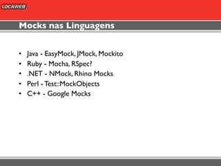 Mocks nas Linguagens


•   Java - EasyMock, JMock, Mockito
•   Ruby - Mocha, RSpec?
•   .NET - NMock, Rhino Mocks
•   Perl - Test::MockObjects
•   C++ - Google Mocks
 