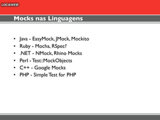 Mocks nas Linguagens


•   Java - EasyMock, JMock, Mockito
•   Ruby - Mocha, RSpec?
•   .NET - NMock, Rhino Mocks
•   Perl - Test::MockObjects
•   C++ - Google Mocks
•   PHP - Simple Test for PHP
 