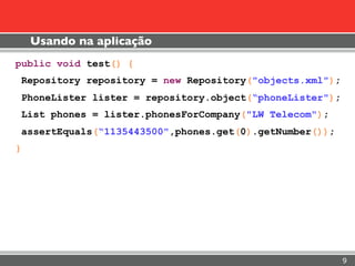 Usando na aplicação
public void test() {
 Repository repository = new Repository("objects.xml");
 PhoneLister lister = repository.object(“phoneLister");
 List phones = lister.phonesForCompany("LW Telecom");
 assertEquals(“1135443500",phones.get(0).getNumber());
}




                                                          9
 