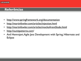 Referências


•   http://www.springframework.org/documentation
•   http://martinfowler.com/articles/injection.html
•   http://martinfowler.com/articles/mocksArentStubs.html
•   http://xunitpatterns.com/
•   Anil Hemrajani, Agile Java Development with Spring, Hibernate and
    Eclipse
 