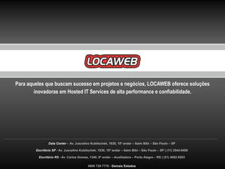 Para aqueles que buscam sucesso em projetos e negócios, LOCAWEB oferece soluções
        inovadoras em Hosted IT Services de alta performance e confiabilidade.




                Data Center - Av. Juscelino Kubitschek, 1830, 10º andar – Itaim Bibi – São Paulo – SP

        Escritório SP - Av. Juscelino Kubitschek, 1830, 10º andar – Itaim Bibi – São Paulo – SP | (11) 3544-0400

         Escritório RS - Av. Carlos Gomes, 1340, 6º andar – Auxiliadora – Porto Alegre – RS | (51) 4062-0203

                                           0800 726 7770 - Demais Estados
 