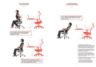 HEALTH & BIOMECHANICS
THE FLOWMOTION MECHANISM
29
HEALTH & BIOMECHANICS
THE RANGE OF MOTION
28
THE FLOWMOTION MECHANISM ENABLES
WEIGHT-DEPENDENT, SYNCHRONISED
FORWARD TILTING
THE FLOWMOTION MECHANISM SUPPORTS
A FULL AND DYNAMIC RANGE OF MOTION
WHILE SITTING
ENHANCED PELVIC MOTION ACTIVATES
THE MUSCULATURE AND RELIEVES PRESSURE
ON THE INTERVERTEBRAL DISCS
Human beings have a natural urge to move –
even while seated. Ideally, therefore, an office swivel chair
should offer not only freedom of movement, but should
also promote dynamic movement while sitting. With this
in mind, Vitra developed the FlowMotion mechanism.
The patented FlowMotion mechanism supports the entire
range of motion – and is the first of its kind to do so for
forward tilting as well as backward.
All of its functions can be adjusted while sitting;
fine adjustment from minimum to maximum resistance
is quick and simple, requiring just three rotations. And,
should the chair not be optimally adjusted, it retains its
integral ergonomic features.
The innovative, slim-line and robust FlowMotion mechanism
is available in four functional combinations:
• With forward tilt and seat height adjustment
• With forward tilt, without seat height adjustment
• Without forward tilt, with seat height adjustment
• Without forward tilt and seat height adjustment
 