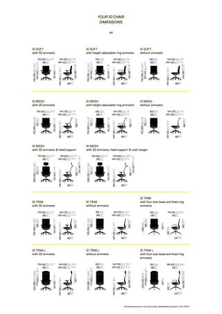 530-58521”-23”
400-450 153
/4”-173
/4”
520-760 201
/2”-30”
380 15”
485 19”
920-1100361
/4”-431
/4”
150-2506”-93
/4”
700-940 271
/2”-37”
495-550191
/2”-213
/4”
400-520153
/4”-201
/2”
530-58521”-23”
400-450 153
/4”-173
/4”
520-760 201
/2”-30”
380 15”
485 19”
920-1100361
/4”-431
/4”
190-25571
/2”-10”
590 231
/4”
495-550191
/2”-213
/4”
400-520153
/4”-201
/2”
530-58521”-23”
400-450 153
/4”-173
/4”
520-760 201
/2”-30”
380 15”
485 19”
920-1100361
/4”-431
/4”
495-550191
/2”-213
/4”
400-520153
/4”-201
/2”
500 193
/4”
400-450 153
/4”-173
/4”
660-795 26”-311
/4”
600231
/2”
380 15”
485 19”
990-110039”-431
/4”
150-2506”-93
/4”
700-940 271
/2”-37”
580223
/4”
400-520153
/4”-201
/2”
400-450 153
/4”-173
/4”
660-795 26”-311
/4”
600231
/2”
380 15”
485 19”
990-110039”-431
/4”
580223
/4”
400-520153
/4”-201
/2”
500 193
/4”
430 17”
700-765 27½”-30”
60023½”
345 13½”
485 19”
102040¼”
2208½”
590 23¼”
58022¾”
45017¾”
400-450 153
/4”-173
/4”
540-900 211
/4”-351
/2”
820321
/4”
380 15”
485 19”
1215-1385473
/4”-541
/2”
150-2506”-93
/4”
700-940 271
/2”-37”
770-820301
/4”-321
/4”
400-520153
/4”-201
/2”
400-450 153
/4”-173
/4”
540-900 211
/4”-351
/2”500 193
/4”
820-870321
/4”-341
/4”
380 15”
1215-1385473
/4”-541
/2”
770-820301
/4”-321
/4”
400-520153
/4”-201
/2”
485 19” 430 17”
580-870 22¾”-34¼”
345 13½”
485 19”
1245-129549”-51”
2208½”
590 23¼”
770-82030¼”-32¼”
45017¾”
820-87032¼”-34¼”
580223
/4”
400-450 153
/4”-173
/4”
565-790 221
/4”-31”
380 15”
485 19”
970-1095381
/4”-43”
150-2506”-93
/4”
700-750 271
/2”-291
/2”
555213
/4”
400-520153
/4”-201
/2”
580223
/4”
400-450 153
/4”-173
/4”
565-790 221
/4”-31”
380 15”
485 19”
970-1095381
/4”-43”
590 231
/4”
555213
/4”
400-520153
/4”-201
/2”
190-25571
/2”-10”
580223
/4”
400-450 153
/4”-173
/4”
565-790 221
/4”-31”
380 15”
485 19”
970-1095381
/4”-43”
555213
/4”
400-520153
/4”-201
/2”
500 193
/4”
580223
/4”
275-320103
/4”-121
/2”
400-450 153
/4”-173
/4”
580-840 223
/4”-33”
380 15”
485 19”
1200-1325471
/4”-521
/4”
150-2506”-93
/4”
700-940 271
/2”-37”
555213
/4”
400-520153
/4”-201
/2”
580223
/4”
275-320103
/4”-121
/2”
400-450 153
/4”-173
/4”
650-860 251
/2”-333
/4”
380 15”
485 19”
1200-1325471
/4”-521
/4”
150-2506”-93
/4”
700-940 271
/2”-37”
555213
/4”
400-520153
/4”-201
/2”
YOUR ID CHAIR
DIMENSIONS
44
ID SOFT
with 3D armrests
ID SOFT
with height-adjustable ring armrests
ID SOFT
without armrests
ID TRIM
with 3D armrests
ID TRIM
without armrests
ID TRIM
with four-star base and fixed ring
armrests
ID TRIM L
with 2D armrests
ID TRIM L
without armrests
ID TRIM L
with four-star base and fixed ring
armrests
ID MESH
with 2D armrests
ID MESH
with 3D armrests & head support
ID MESH
with 3D armrests, head support & coat hanger
ID MESH
with height-adjustable ring armrests
ID MESH
without armrests
All dimensions are in mm and inches, established pursuant to EN 1335-1
 