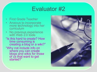 Evaluator #2 First Grade Teacher Anxious to incorporate more technology into her curriculum No previous experience with Web 2.0 tools “ Is this hard to create? How time consuming is creating a blog or a wiki?”   “ Why not include info on where you can create blogs and wikis for those of us that want to get started?” 