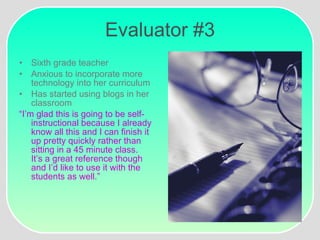 Evaluator #3 Sixth grade teacher Anxious to incorporate more technology into her curriculum Has started using blogs in her classroom “ I’m glad this is going to be self-instructional because I already know all this and I can finish it up pretty quickly rather than sitting in a 45 minute class.  It’s a great reference though and I’d like to use it with the students as well.” 