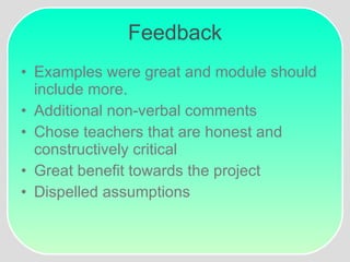 Feedback Examples were great and module should include more. Additional non-verbal comments Chose teachers that are honest and constructively critical Great benefit towards the project Dispelled assumptions 