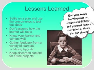 Lessons Learned Settle on a plan and use the one-on-ones to test out ideas Don’t assume how the learner will react Know your learner and content well Gather feedback from a variety of learners Missing laggards Keep discarded content for future projects ??? Everyone knows learning must be serious and difficult and you must remain seated at all times.  No  fun allowed! 
