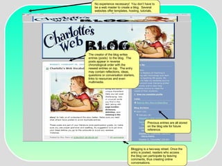 The creator of the blog writes entries (posts)  to the blog.  The posts appear in reverse chronological order with the newest entries on top.  The entry may contain reflections, ideas, questions or conversation starters, links to resources and even multimedia.  Blogging is a two-way street. Once the entry is posted, readers who access the blog can participate by leaving comments, thus creating online conversations.  Previous entries are all stored on the blog site for future reference. No experience necessary!  You don’t have to be a web master to create a blog.  Several websites offer templates, hosting, tutorials, and advice.  This site was created at www.blogger.com 