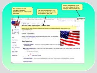 The creator of the wiki manages the space.  Collaborators are invited to edit the space. The wiki contains links to PDF documents, multimedia, and/or other pertinent web sites.  Several websites will you’re your wiki and provide all the tools you need to create one.  