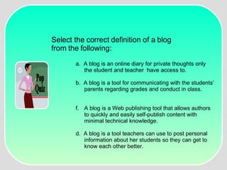Pop Quiz Select the correct definition of a blog  from the following: a.  A blog is an online diary for private thoughts only the student and teacher  have access to. b.  A blog is a tool for communicating with the students’ parents regarding grades and conduct in class. A blog is a Web publishing tool that allows authors to quickly and easily self-publish content with minimal technical knowledge. d.  A blog is a tool teachers can use to post personal information about her students so they can get to know each other better. 