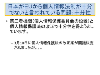 日本がＥＵから個人情報法制が十分
でないと言われている問題：十分性
• 第三者機関（個人情報保護委員会の設置）と
個人情報保護法の改正で十分性を得ようとし
ています。
– 3月10日に個人情報保護法の改正案が閣議決定
されましたが。。。
 