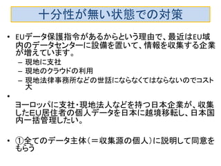 十分性が無い状態での対策
• EUデータ保護指令があるからという理由で、最近はEU域
内のデータセンターに設備を置いて、情報を収集する企業
が増えています。
– 現地に支社
– 現地のクラウドの利用
– 現地法律事務所などの世話にならなくてはならないのでコスト
大
•
ヨーロッパに支社・現地法人などを持つ日本企業が、収集
したＥＵ居住者の個人データを日本に越境移転し、日本国
内一括管理したい。
• ①全てのデータ主体（＝収集源の個人）に説明して同意を
もらう
 