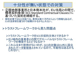 十分性が無い状態での対策
• ②現地側事業所と日本側本社が、ＥＵ当局との間で、
標準契約条項（SCC:Standard Contractual Clauses）に
基づいた契約を締結する。
• 個別企業ではSCCを結べる。費用は数十万円からという情報もあるが、
EUの法律家を雇うので結構かかるかもしれない。
トラストフレームワークから見た問題点
トラストフレームワークをSCCの契約主体とできるか？
ＥＵ域内の事業者との間でグローバルなトラストフレーム
ワークを構築するとどうなるか？
これらはまだ前例がないのが、SCCの対象はEU外に設立
されたデータ管理者とされているので、可能性はあるかも
しれない。
 